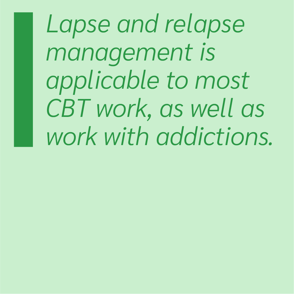 Lapse and relapse management is applicable to most CBT work, as well as work with addictions.