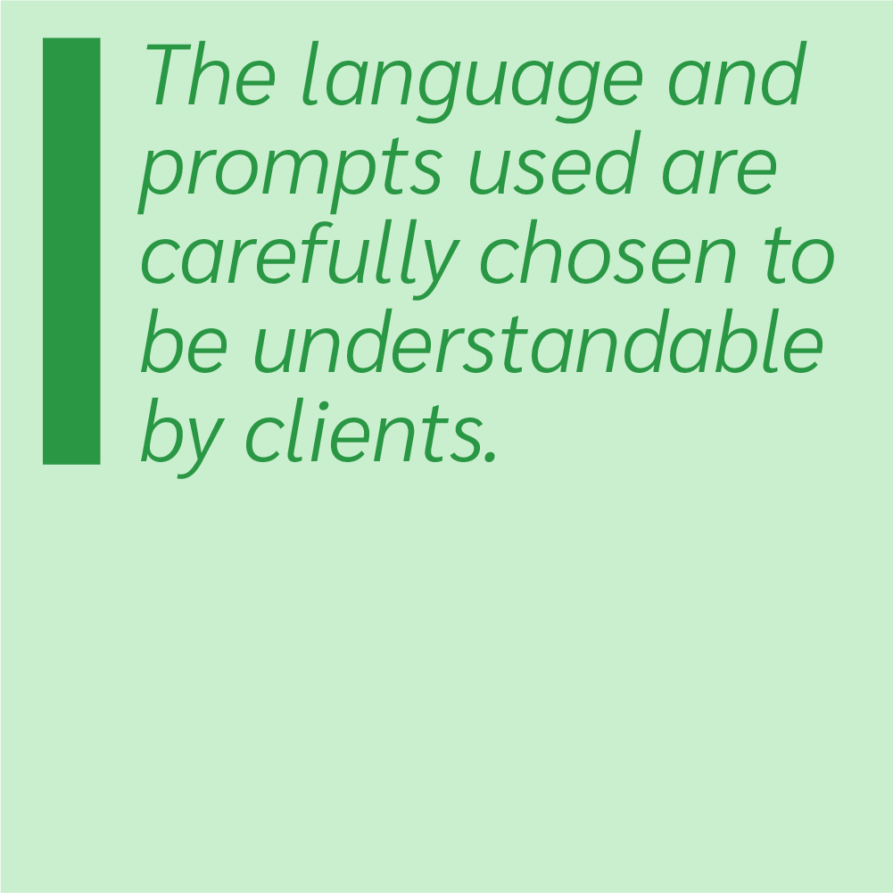 The language and prompts used are carefully chosen to be understandable by clients.