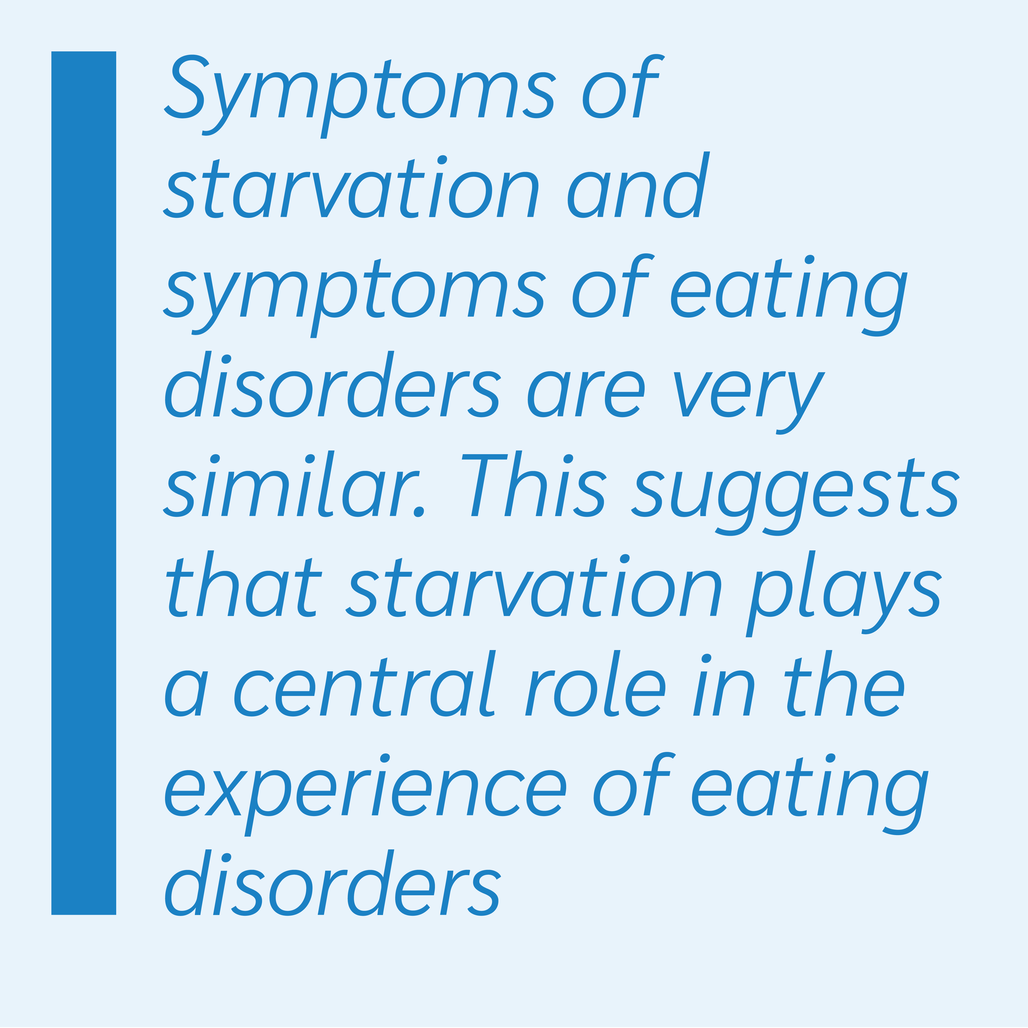 Symptoms of starvation and symptoms of eating disorders are very similar. This suggests that starvation plays a central role in the experience of eating disorders.