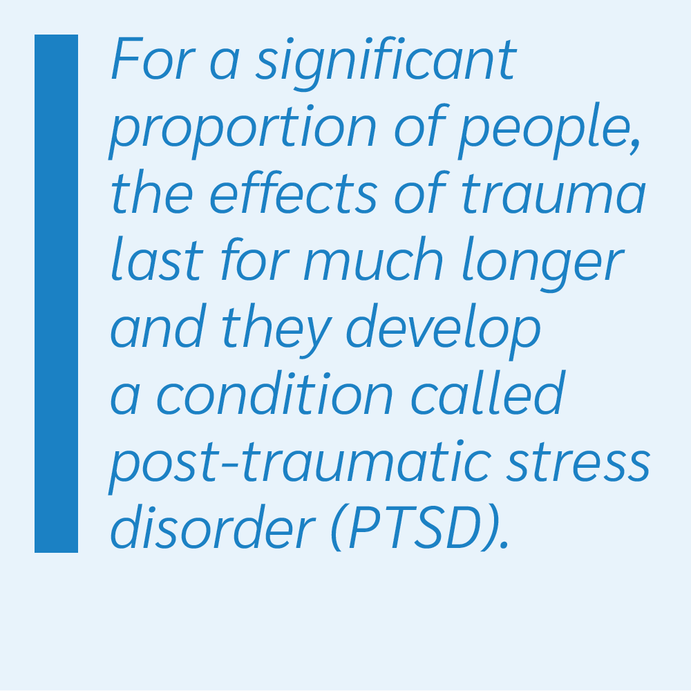 For a significant proportion of people, the effects of trauma last for much longer and they develop a condition called post-traumatic stress disorder (PTSD).