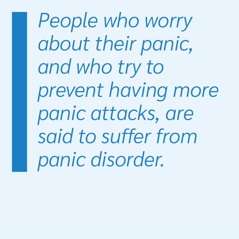 People who worry about their panic, and who try to prevent having more panic attacks, are said to suffer from panic disorder.