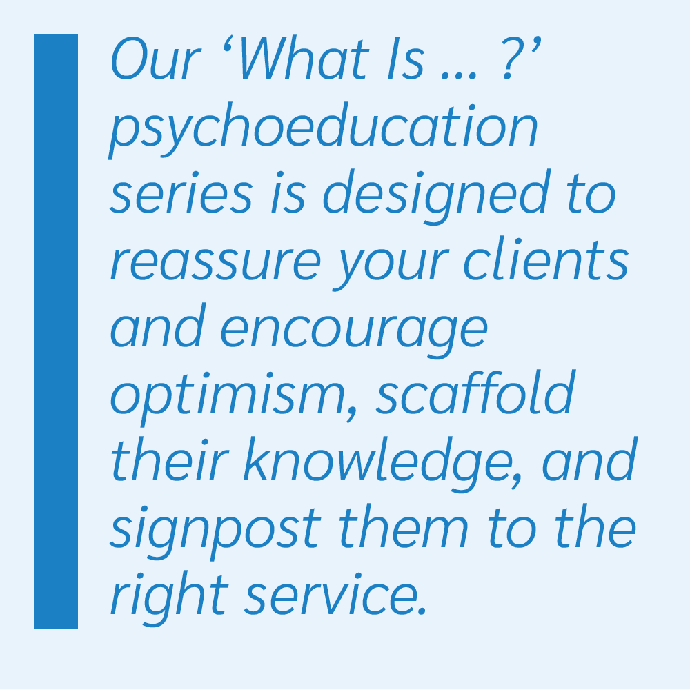 Our ‘What Is … ?’ psychoeducation series is designed to reassure your clients and encourage optimism, scaffold their knowledge, and signpost them to the right service.