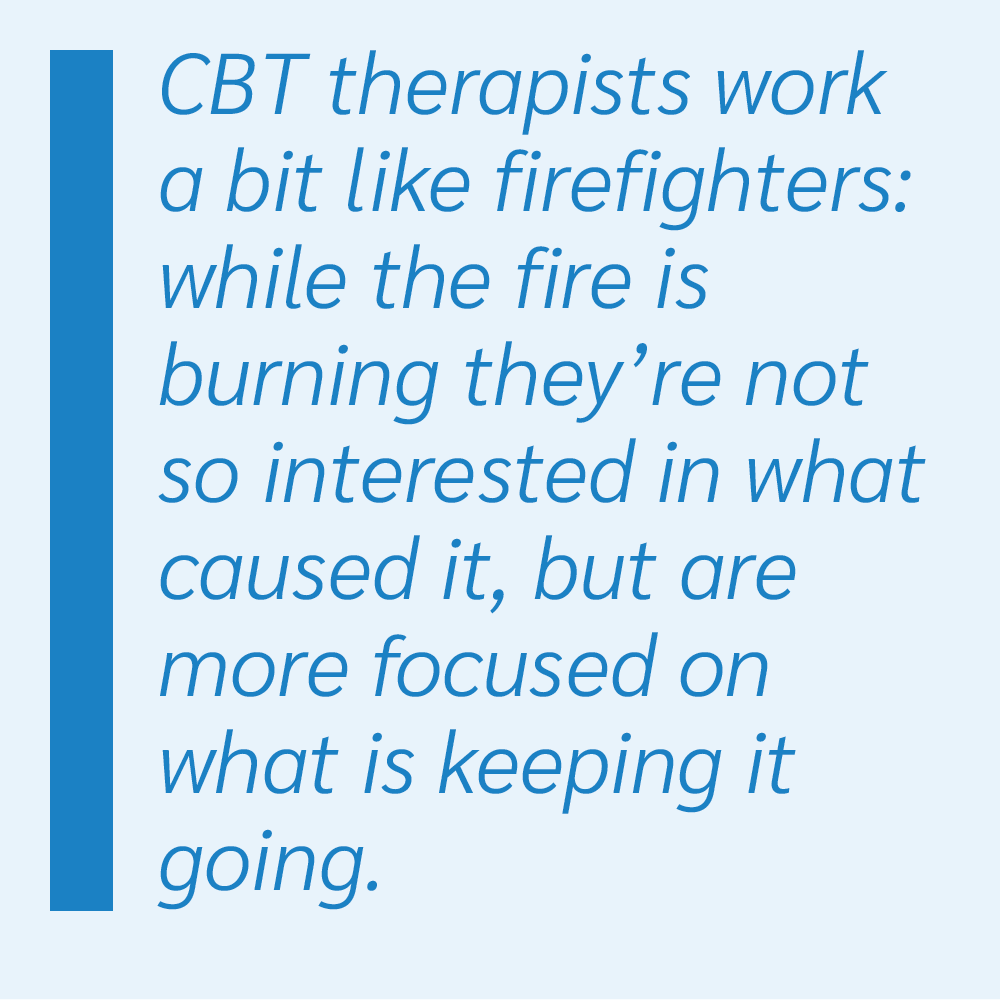 CBT therapists work a bit like firefighters: while the fire is burning they're not so interested in what caused it, but are more focused on what is keeping it going.