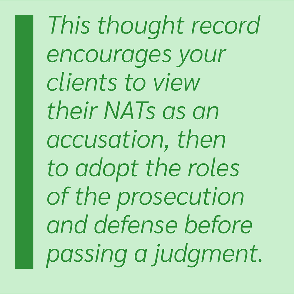 This thought record encourages your clients to view their NATs as an accusation, then to adopt the roles of the prosecution and defense before passing a judgment.