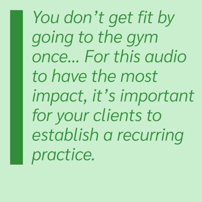 You don't get fit by going the gym once... For this audio to have the most impact, it's important for your clients to establish a recurring practice.